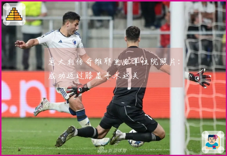 意大利传奇维耶里分享住院照片：成功迈过膝盖手术这关