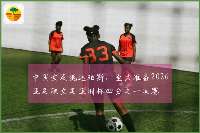 中国女足抵达珀斯，全力准备2026亚足联女足亚洲杯四分之一决赛