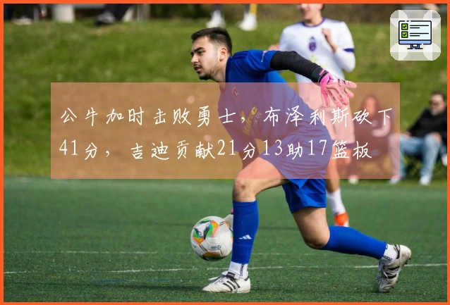 公牛加时击败勇士，布泽利斯砍下41分，吉迪贡献21分13助17篮板