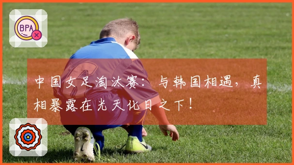 中国女足淘汰赛：与韩国相遇，真相暴露在光天化日之下！