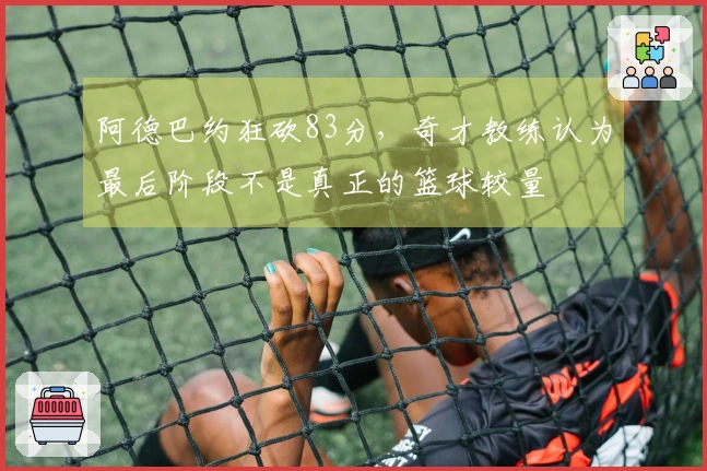 阿德巴约狂砍83分，奇才教练认为最后阶段不是真正的篮球较量