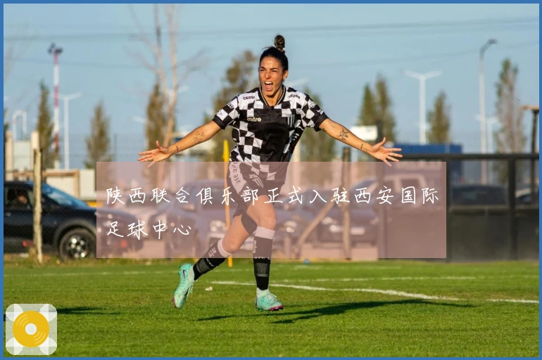 陕西联合俱乐部正式入驻西安国际足球中心