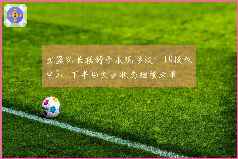 女篮队长杨舒予表现惨淡：10投仅中3，下半场失去状态继续未果