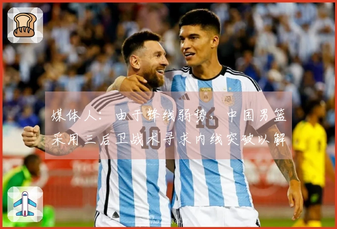 媒体人：由于锋线弱势，中国男篮采用三后卫战术寻求内线突破以解决得分难题