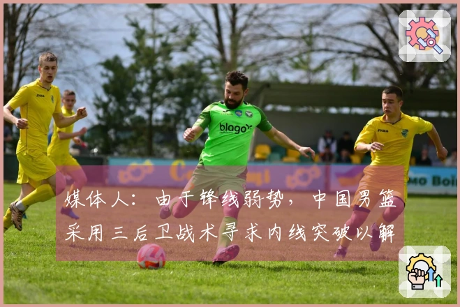 媒体人：由于锋线弱势，中国男篮采用三后卫战术寻求内线突破以解决得分难题