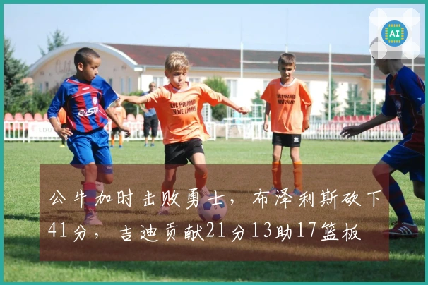 公牛加时击败勇士,布泽利斯砍下41分,吉迪贡献21分13助17篮板