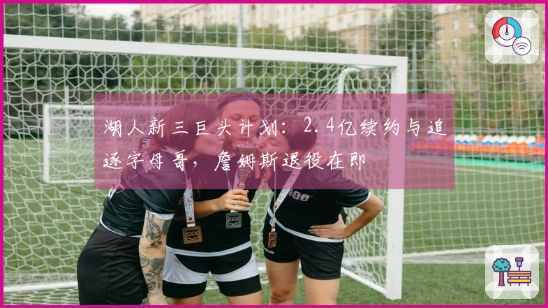 湖人新三巨头计划：2.4亿续约与追逐字母哥，詹姆斯退役在即