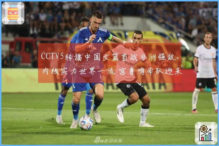 CCTV5转播中国女篮首战非洲强敌，内线实力世界一流 宫鲁鸣率队迎来胜利开局