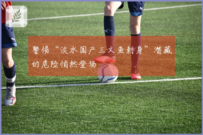 警惕“淡水国产三文鱼刺身”潜藏的危险悄然登场
