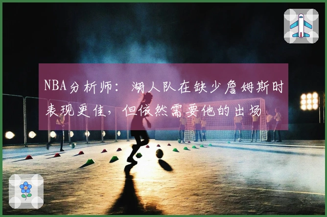 NBA分析师：湖人队在缺少詹姆斯时表现更佳，但依然需要他的出场