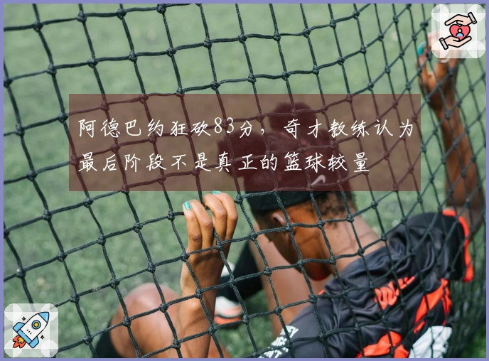 阿德巴约狂砍83分，奇才教练认为最后阶段不是真正的篮球较量