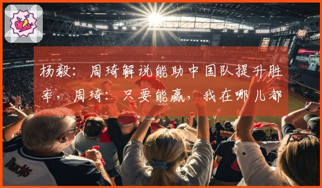 杨毅:周琦解说能助中国队提升胜率,周琦:只要能赢,我在哪儿都无所谓