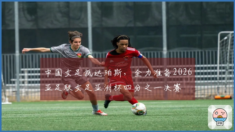 中国女足抵达珀斯，全力准备2026亚足联女足亚洲杯四分之一决赛