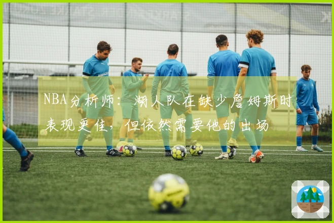 NBA分析师:湖人队在缺少詹姆斯时表现更佳,但依然需要他的出场