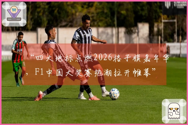 “四大地标点燃2026格子旗嘉年华，F1中国大奖赛热潮拉开帷幕”