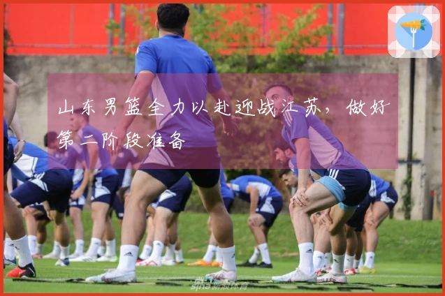 山东男篮全力以赴迎战江苏，做好第二阶段准备