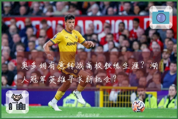 奥多姆有意转战高校教练生涯？湖人冠军英雄寻求新机会？