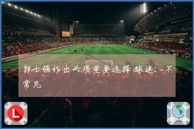 郭士强作出两项重要选择 球迷：不常见