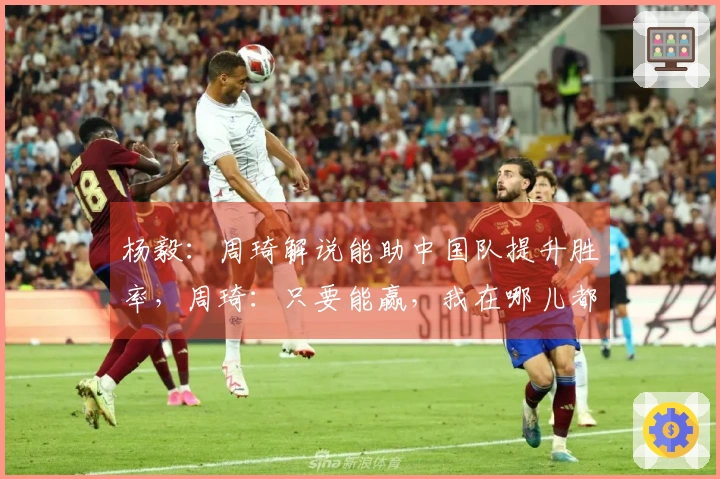 杨毅：周琦解说能助中国队提升胜率，周琦：只要能赢，我在哪儿都无所谓