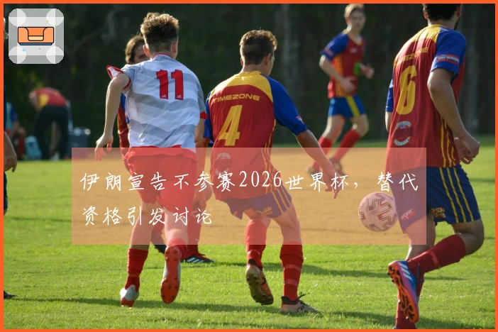 伊朗宣告不参赛2026世界杯，替代资格引发讨论