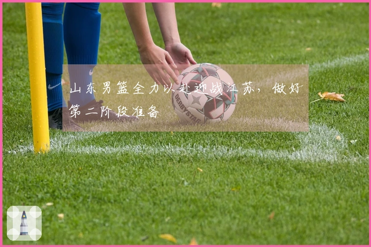 山东男篮全力以赴迎战江苏，做好第二阶段准备