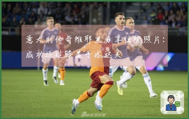 意大利传奇维耶里分享住院照片：成功迈过膝盖手术这关